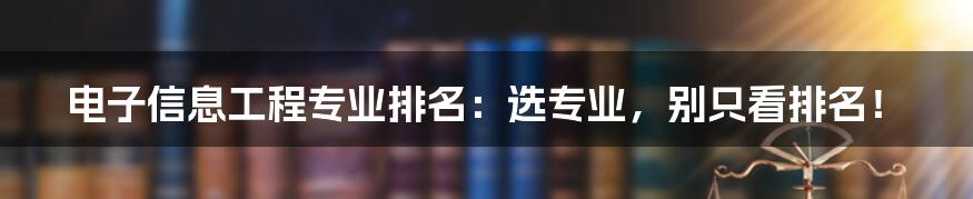 电子信息工程专业排名：选专业，别只看排名！