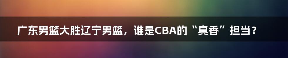 广东男篮大胜辽宁男篮，谁是CBA的“真香”担当？