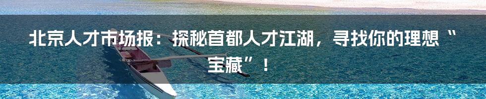 北京人才市场报：探秘首都人才江湖，寻找你的理想“宝藏”！