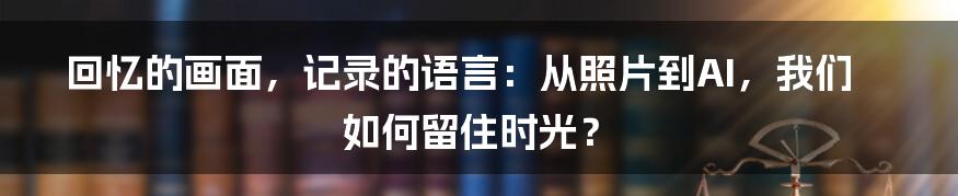 回忆的画面，记录的语言：从照片到AI，我们如何留住时光？