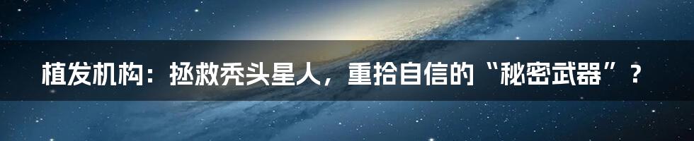 植发机构：拯救秃头星人，重拾自信的“秘密武器”？