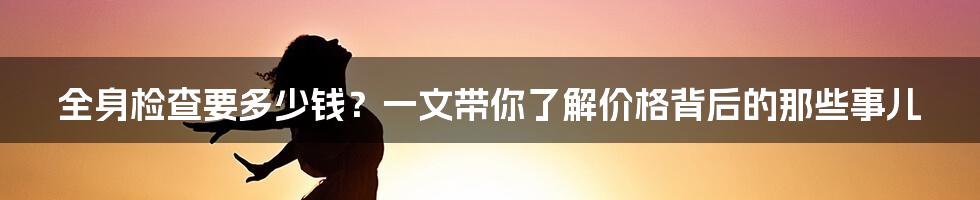 全身检查要多少钱？一文带你了解价格背后的那些事儿