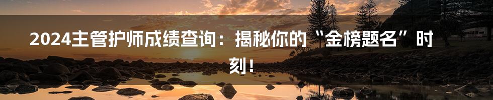 2024主管护师成绩查询：揭秘你的“金榜题名”时刻！