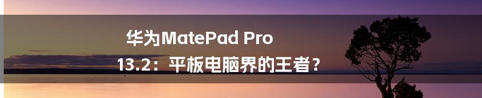 华为MatePad Pro 13.2：平板电脑界的王者？