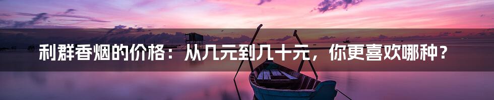 利群香烟的价格：从几元到几十元，你更喜欢哪种？