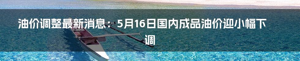 油价调整最新消息：5月16日国内成品油价迎小幅下调