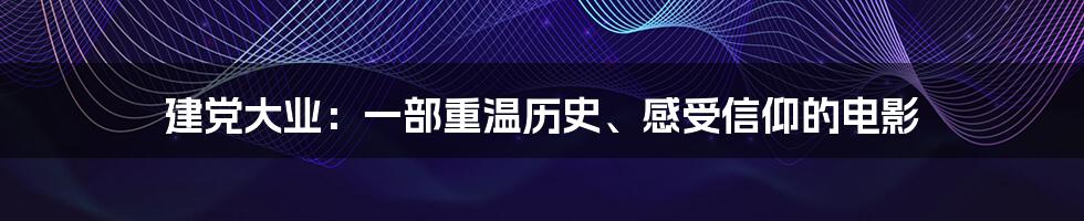 建党大业：一部重温历史、感受信仰的电影