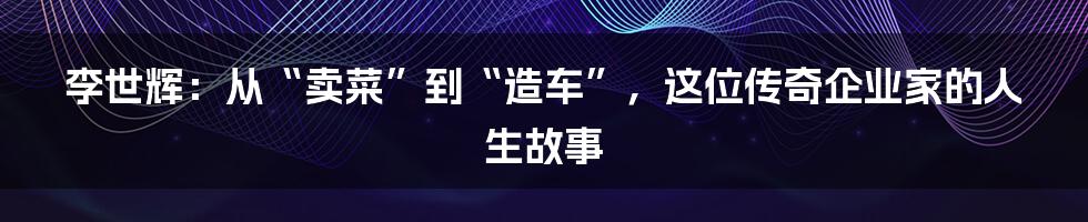 李世辉：从“卖菜”到“造车”，这位传奇企业家的人生故事