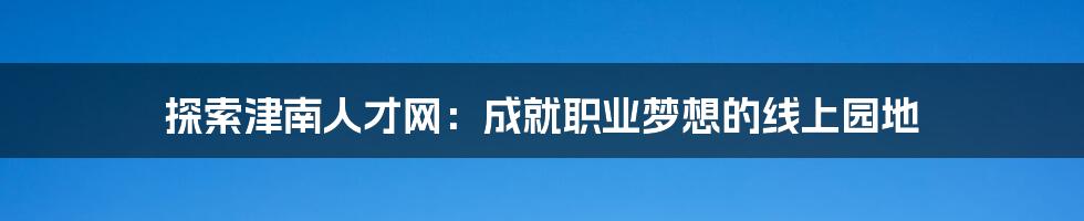 探索津南人才网：成就职业梦想的线上园地