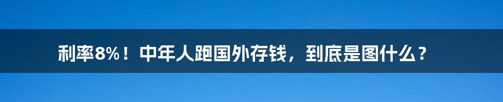 利率8%！中年人跑国外存钱，到底是图什么？