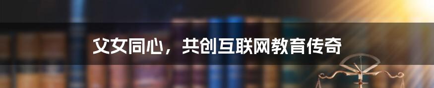 父女同心，共创互联网教育传奇