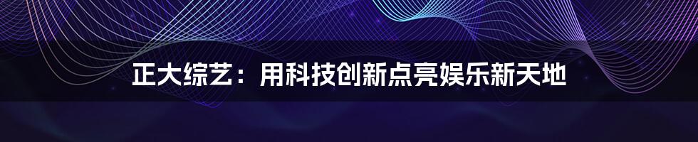 正大综艺：用科技创新点亮娱乐新天地