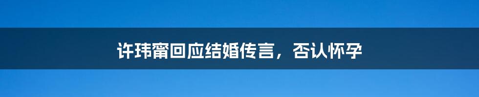 许玮甯回应结婚传言，否认怀孕