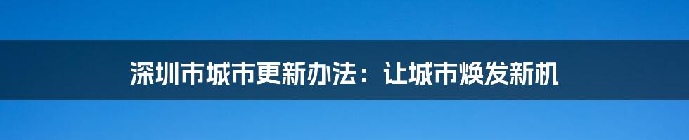 深圳市城市更新办法：让城市焕发新机