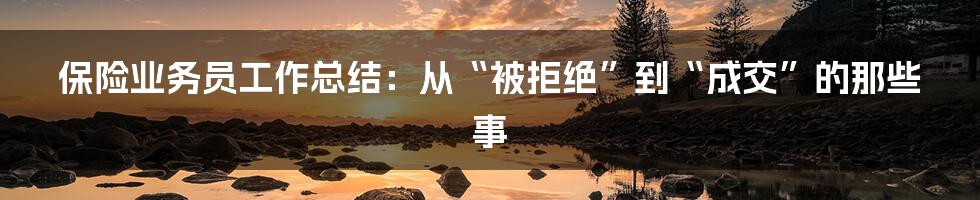 保险业务员工作总结：从“被拒绝”到“成交”的那些事