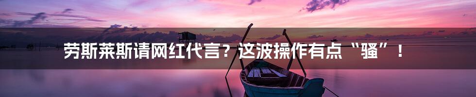 劳斯莱斯请网红代言？这波操作有点“骚”！