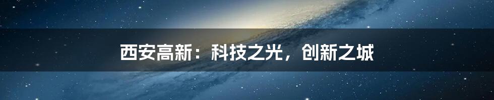 西安高新：科技之光，创新之城