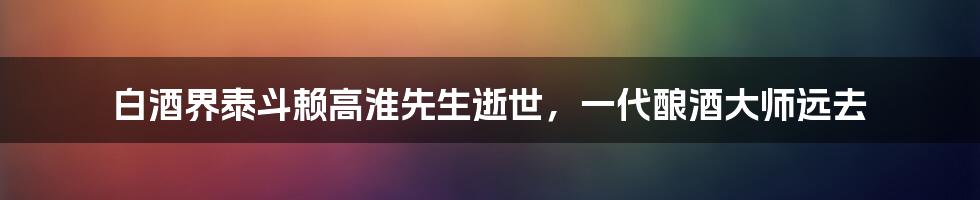 白酒界泰斗赖高淮先生逝世，一代酿酒大师远去