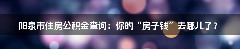 阳泉市住房公积金查询：你的“房子钱”去哪儿了？