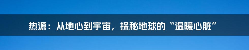 热源：从地心到宇宙，探秘地球的“温暖心脏”