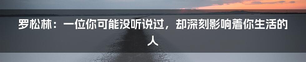 罗松林：一位你可能没听说过，却深刻影响着你生活的人