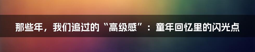 那些年，我们追过的“高级感”：童年回忆里的闪光点