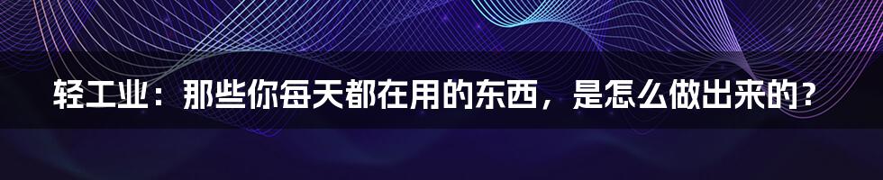 轻工业：那些你每天都在用的东西，是怎么做出来的？