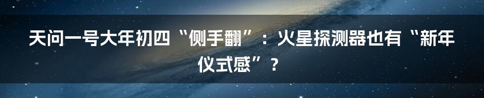 天问一号大年初四“侧手翻”：火星探测器也有“新年仪式感”？