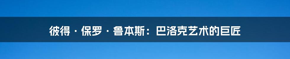 彼得·保罗·鲁本斯：巴洛克艺术的巨匠