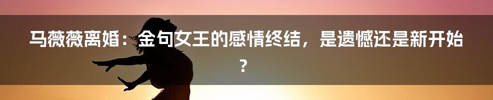 马薇薇离婚：金句女王的感情终结，是遗憾还是新开始？