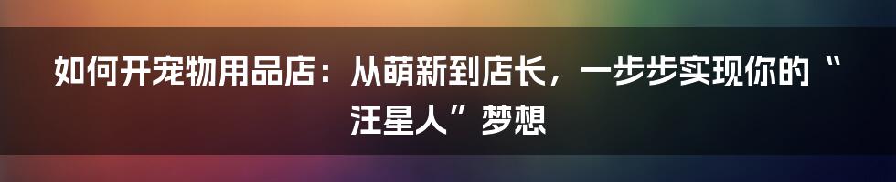 如何开宠物用品店：从萌新到店长，一步步实现你的“汪星人”梦想