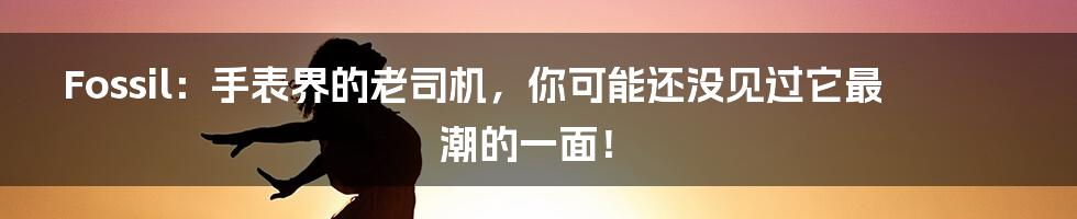 Fossil：手表界的老司机，你可能还没见过它最潮的一面！