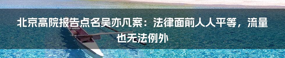 北京高院报告点名吴亦凡案：法律面前人人平等，流量也无法例外