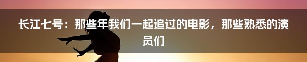 长江七号：那些年我们一起追过的电影，那些熟悉的演员们