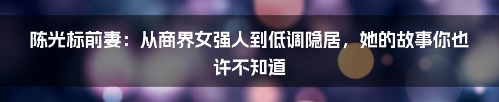 陈光标前妻：从商界女强人到低调隐居，她的故事你也许不知道