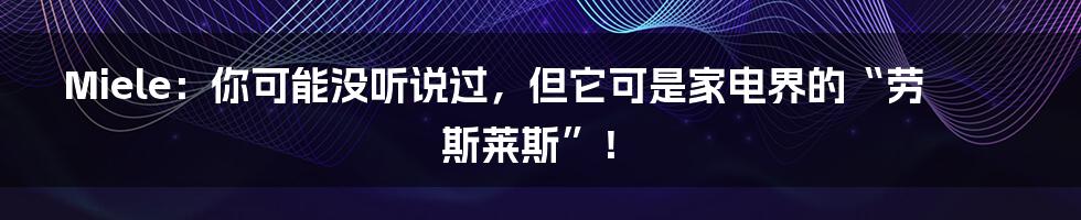 Miele：你可能没听说过，但它可是家电界的“劳斯莱斯”！