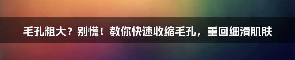 毛孔粗大？别慌！教你快速收缩毛孔，重回细滑肌肤