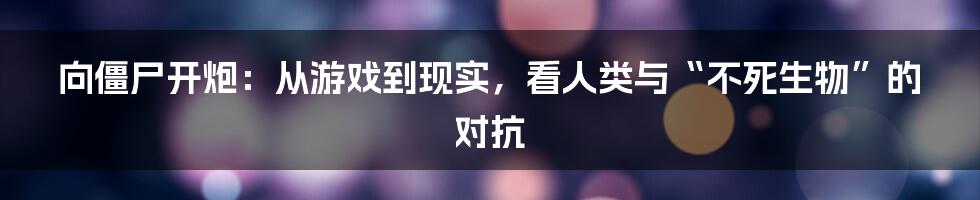 向僵尸开炮：从游戏到现实，看人类与“不死生物”的对抗