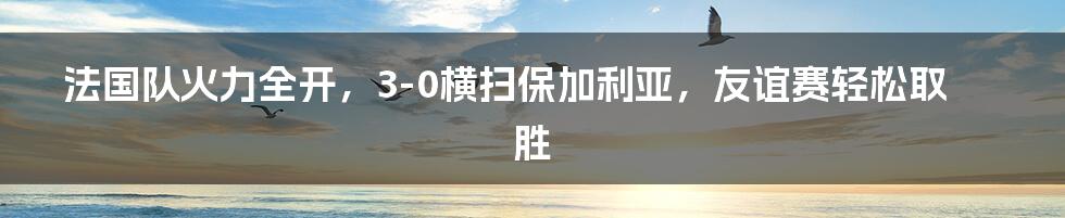 法国队火力全开，3-0横扫保加利亚，友谊赛轻松取胜