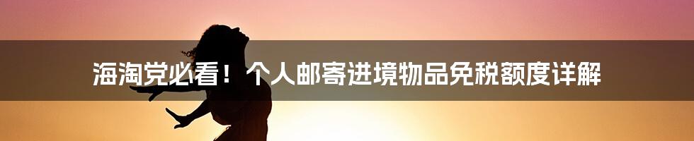 海淘党必看！个人邮寄进境物品免税额度详解