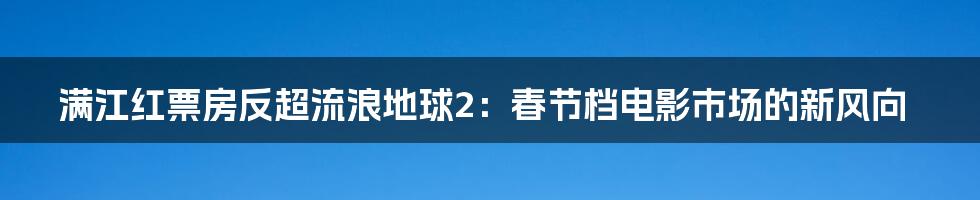 满江红票房反超流浪地球2：春节档电影市场的新风向