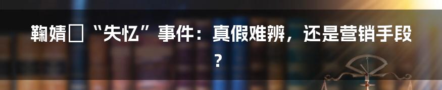 鞠婧祎“失忆”事件：真假难辨，还是营销手段？