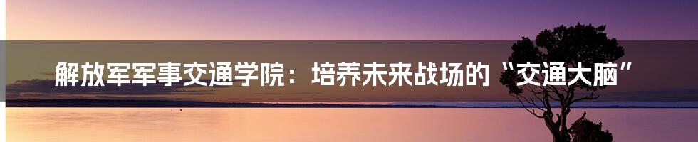 解放军军事交通学院：培养未来战场的“交通大脑”