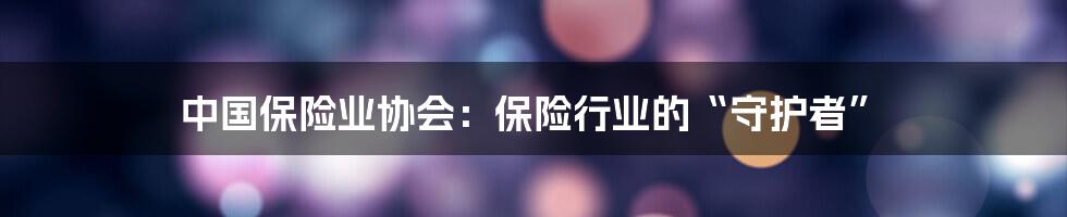 中国保险业协会：保险行业的“守护者”