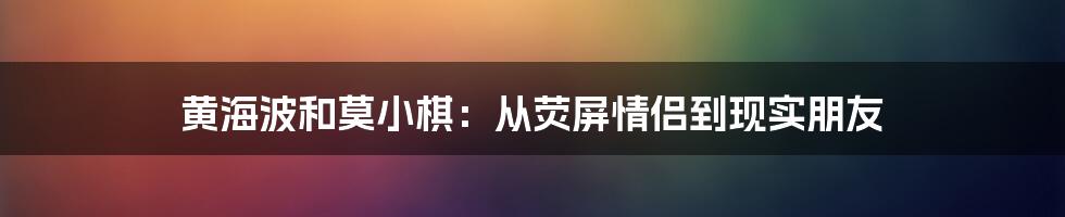 黄海波和莫小棋：从荧屏情侣到现实朋友