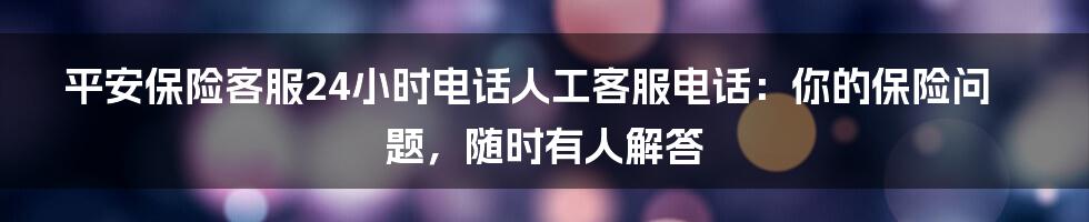 平安保险客服24小时电话人工客服电话：你的保险问题，随时有人解答