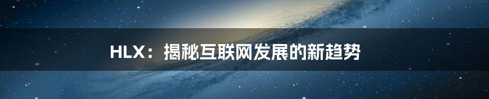 HLX：揭秘互联网发展的新趋势