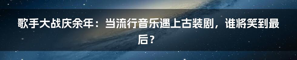 歌手大战庆余年：当流行音乐遇上古装剧，谁将笑到最后？