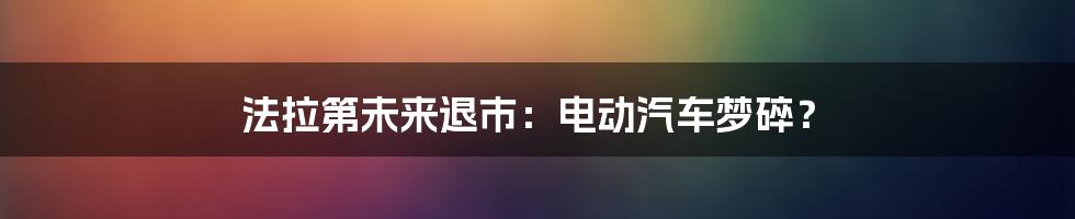 法拉第未来退市：电动汽车梦碎？