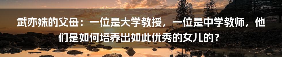 武亦姝的父母：一位是大学教授，一位是中学教师，他们是如何培养出如此优秀的女儿的？